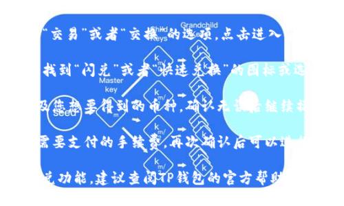 在TP钱包中，闪兑功能一般是在应用的“交易”或“交换”选项下找到的。具体步骤如下：

1. **打开TP钱包**：首先，在你的手机上启动TP钱包应用。

2. **进入交易界面**：在应用首页，通常会有一个“交易”或者“交换”的选项，点击进入。

3. **寻找闪兑功能**：在交易或交换页面，你可以找到“闪兑”或者“快速兑换”的图标或选项。可能会有一些选项让你选择想要兑换的代币。

4. **选择代币**：选择你想要兑换的数字货币以及您想要得到的币种，确认无误后继续操作。

5. **确认交易**：系统会显示兑换的汇率及可能需要支付的手续费，再次确认后可以进行确认交易。

若你在使用TP钱包时遇到任何问题或无法找到闪兑功能，建议查阅TP钱包的官方帮助文档或联系客服，以获取更详细的指导。