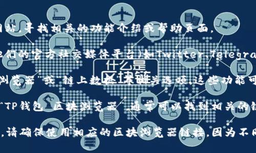 TP钱包的区块浏览器通常可以通过以下步骤找到：

1. **访问TP钱包官网**：首先，打开TP钱包的官方网站，寻找相关的功能介绍或帮助页面。
  
2. **社区支持**：TP钱包有一个活跃的社区，查看他们的官方社交媒体平台（如Twitter、Telegram）可能会提供最新的信息和资源链接。

3. **钱包内部功能**：打开TP钱包应用，查找“区块浏览器”或“链上数据”等相关选项，这些功能可能直接内嵌在钱包中。

4. **在线搜索**：你也可以在搜索引擎中直接搜索“TP钱包 区块浏览器”，通常可以找到相关的链接或介绍。

如果你有特定的区块链网络（如Ethereum、BSC等），请确保使用相应的区块浏览器链接，因为不同的区块链使用不同的浏览器进行交易和区块查询。