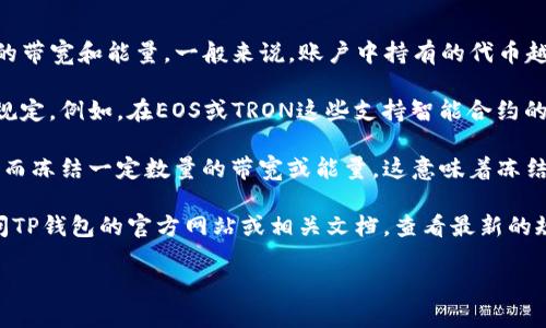 在TP钱包（TokenPocket）中，带宽和能源是区块链网络中用于交易和智能合约执行的两种重要资源。这两种资源的冻结和使用量主要依赖于用户在区块链网络中的账户信息以及他们持有的代币数量。

具体来说，冻结的带宽和能量量通常不是固定的，而是基于以下几个方面：

1. **账户的持币数量**：用户在TP钱包中持有的代币数量会影响他们能够冻结的带宽和能量。一般来说，账户中持有的代币越多，可以冻结的带宽和能量就越高。

2. **网络的具体规则**：不同的区块链网络可能对带宽和能量的冻结有不同的规定。例如，在EOS或TRON这些支持智能合约的平台中，带宽和能量的获取和使用规则是由网络协议决定的。

3. **具体的操作需求**：用户在使用钱包进行交易或调用智能合约时，根据需要而冻结一定数量的带宽或能量。这意味着冻结的数量会随着使用情况的不同而变化。

如果你想准确了解在TP钱包中能够冻结多少个带宽或能量，最直接的方法是访问TP钱包的官方网站或相关文档，查看最新的规则和指南。同时，也可以在钱包内查看账户信息，了解当前可用和已冻结的资源。

如需详细信息或操作建议，欢迎继续提问！