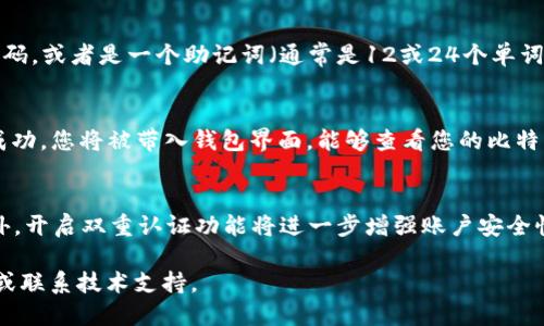要登录比特币钱包，您可以按照以下步骤进行：

步骤一：打开比特币钱包应用
首先，在您的设备上找到并点击比特币钱包应用。如果您还没有安装应用，可以在应用商店或官方网站上下载并安装符合您设备的版本。

步骤二：选择登录选项
一旦打开应用，您会看到一个欢迎页面，通常会有“登录”、“创建账户”或“恢复钱包”这样的选项。请点击“登录”以访问您的比特币钱包。

步骤三：输入您的凭证
在登录页面，您需要输入您的钱包凭证。这个凭证可能是您设定的密码，或者是一个助记词（通常是12或24个单词，帮助您恢复钱包）。请确保您输入的凭证是正确的以避免登录失败。

步骤四：确认登录
成功输入凭证后，点击“登录”按钮。系统将验证您的信息。如果验证成功，您将被带入钱包界面，能够查看您的比特币余额和交易记录。

步骤五：安全性提示
为了确保您的比特币钱包安全，建议您使用强密码，并定期更换。此外，开启双重认证功能将进一步增强账户安全性，防止未经授权的访问。

如果您在登录过程中遇到任何问题，可以参考钱包应用的帮助文档或联系技术支持。