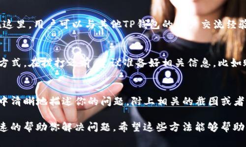 关于如何联系TP钱包的客服，可以通过以下几种方式进行：

官网支持
首先，可以访问TP钱包的官方网站。在网站的支持或联系方式部分，通常会有客服的联系方式，包括邮件支持、在线客服等选项。对于一些紧急问题，在线客服能够快速响应。

社交媒体
TP钱包在社交媒体上也可能有官方账号，比如微博、微信、Facebook、Twitter等。通过这些平台，用户可以发送私信或者留言来寻求帮助，客服团队通常会在工作时间内回复。

社区论坛
除了官方渠道，TP钱包的用户社区论坛也是获取支持的一个好地方。在这里，用户可以与其他TP钱包的用户交流经验，或者直接在论坛上发布问题，寻求其他用户的帮助与建议。

客服电话
如果TP钱包提供了客服电话，拨打客服热线也是一种直接有效的联系方式。在拨打之前，建议准备好相关信息，比如账户信息等，以便客服能够快速定位和解决你的问题。

发送电子邮件
通过发送电子邮件的方式联系TP钱包客服也是一种常见方式。在邮件中清晰地描述你的问题，附上相关的截图或者信息，这样能够帮助客服更快地理解你的需求和问题并提供解决方案。

无论你选择哪种方式，确保提供尽可能详细的信息会有助于客服更迅速的帮助你解决问题。希望这些方法能够帮助你顺利联系到TP钱包的客服！