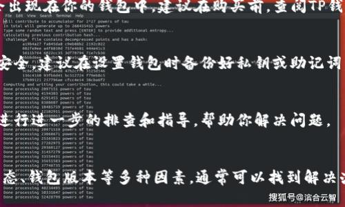 如果你在使用TP钱包购买加密货币时发现买入的币不显示，这可能是因为多种原因导致的。以下是一些可能的原因及相应解决方案，帮助你解决问题。

一、网络延迟或同步问题
有时，区块链网络的延迟可能导致交易信息未能及时更新。若你的钱包没有与区块链网络及时同步，就会出现买入的币不显示的情况。你可以尝试退出TP钱包，重新登录，或者检查网络连接，确保你的设备能正常访问网络。

二、交易未确认
加密货币的交易需要经过矿工的验证，并在区块链上形成确认。如果你的交易尚未被确认，便无法在钱包中显示。你可以在相关区块链浏览器中输入你的钱包地址，查看交易状态。如果交易正在处理中，可以耐心等待，交易一旦确认便会显示在钱包中。

三、地址错误
在购买币时，如果你选择了错误的钱包地址，可能导致币无法显示在你的TP钱包中。建议在进行任何交易前，仔细检查地址是否正确。如果发现错误，可以联系相关的交易平台寻求帮助，有时可以进行地址纠正的操作。

四、钱包版本或应用更新
TP钱包和其他电子钱包一样，定期会有版本更新。如果你的钱包应用没有更新到最新版本，可能会遇到显示问题。可以前往应用商店检查应用是否有可用更新，及时更新后查看是否解决了币不显示的问题。

五、币种兼容性
并非所有的加密货币都能在TP钱包中显示。如果你购买的币种不属于TP钱包支持的类型，那么它将不会出现在你的钱包中。建议在购买前，查阅TP钱包支持的币种列表，确保你所购买的币是兼容的。

六、私钥或助记词丢失
若你在使用TP钱包时丢失了私钥或助记词，你将无法访问你的钱包，这样购买的币也无法显示。为确保安全，建议在设置钱包时备份好私钥或助记词，保存在安全的地方，以便随时找回。

七、联系TP钱包客服
如果经过以上检查后，你仍然无法找到购买的币，建议联系TP钱包的客服。他们可以根据你的具体情况进行进一步的排查和指导，帮助你解决问题。

总结
在使用TP钱包进行加密货币交易的过程中，若遇到币不显示的情况，请不要慌张。通过检查网络、交易状态、钱包版本等多种因素，通常可以找到解决办法。然而，安全性始终是最重要的，确保你的私钥和助记词得到妥善保管，才能最大程度避免潜在风险。