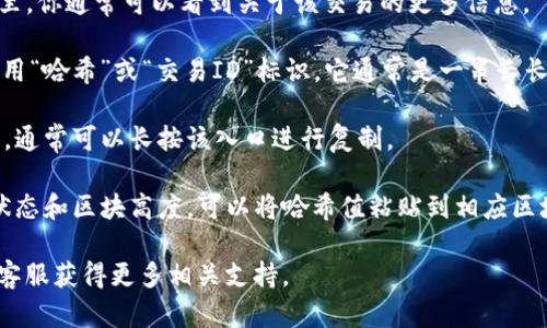 在TP钱包中查看哈希值的步骤如下：

1. **打开TP钱包**：在你的手机上找到TP钱包的应用程序并打开它。

2. **进入交易记录**：在应用的主界面，通常会有一个“交易”或“资产管理”选项。点击进入你的交易记录页面。

3. **选择交易**：在交易记录中，找到你想查看哈希值的特定交易。每一笔交易通常会被列出，包括发送方、接收方、金额和时间等信息。

4. **查看交易详情**：点击你想要查看的交易，进入交易详情页面。在这里，你通常可以看到关于该交易的更多信息。

5. **找到哈希值**：在交易详情中，哈希值（Transaction Hash）一般会用“哈希”或“交易ID”标识。它通常是一串长长的字母和数字组合，表示这笔交易在区块链上的唯一标识。

6. **复制哈希值**：如果你需要将哈希值分享或查看在区块链浏览器中，通常可以长按该入口进行复制。

7. **使用区块链浏览器**：如果需要了解交易的更多信息，例如其确认状态和区块高度，可以将哈希值粘贴到相应区块链浏览器的搜索框中，例如以太坊浏览器Etherscan等，进行详细查询。

如果你在使用TP钱包时遇到任何问题，可以参考官方的帮助文档或联系客服获得更多相关支持。